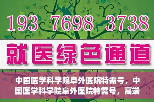 中国医学科学院阜外医院特需号，中国医学科学院阜外医院特需号，高端医疗服务的新标杆