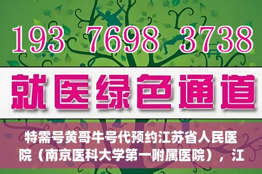 特需号黄哥牛号代预约江苏省人民医院（南京医科大学第一附属医院），江苏省人民医院特需号黄哥牛号代预约服务启动