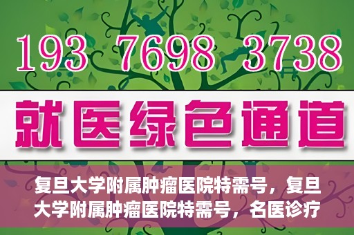 复旦大学附属肿瘤医院特需号，复旦大学附属肿瘤医院特需号，名医诊疗的高端服务体验