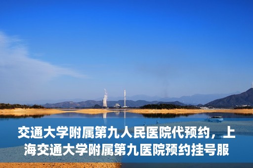 交通大学附属第九人民医院代预约，上海交通大学附属第九医院预约挂号服务指南
