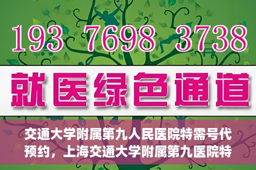交通大学附属第九人民医院特需号代预约，上海交通大学附属第九医院特需号预约服务详解