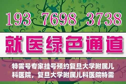 特需号专家挂号预约复旦大学附属儿科医院，复旦大学附属儿科医院特需号专家挂号预约攻略