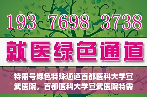特需号绿色特殊通道首都医科大学宣武医院，首都医科大学宣武医院特需号绿色特殊通道解析