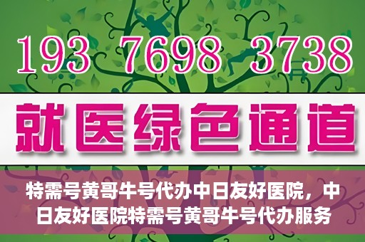 特需号黄哥牛号代办中日友好医院，中日友好医院特需号黄哥牛号代办服务详解