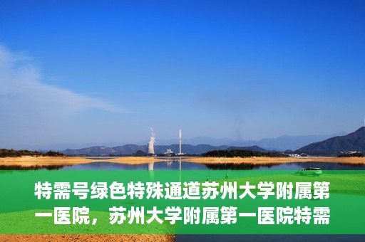特需号绿色特殊通道苏州大学附属第一医院，苏州大学附属第一医院特需号绿色就医特殊通道揭秘