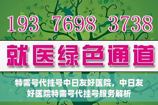 特需号代挂号中日友好医院，中日友好医院特需号代挂号服务解析