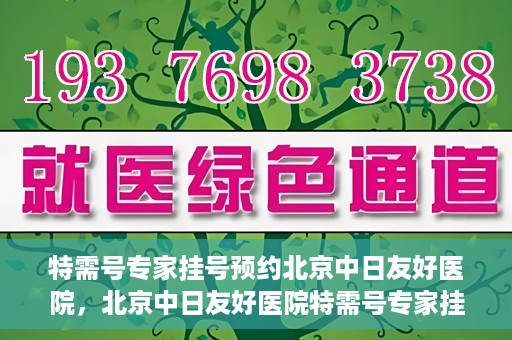 特需号专家挂号预约北京中日友好医院，北京中日友好医院特需号专家挂号预约攻略