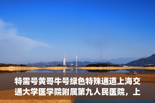 特需号黄哥牛号绿色特殊通道上海交通大学医学院附属第九人民医院，上海交通大学医学院附属第九人民医院特需号绿色特殊通道——黄哥牛号专区开启