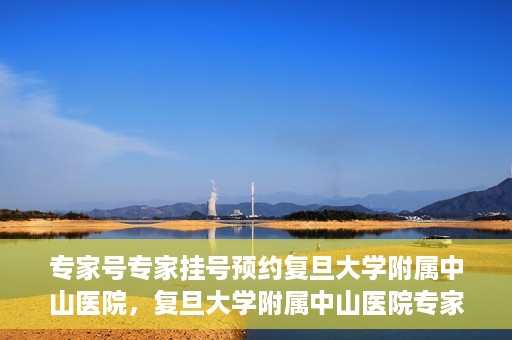 专家号专家挂号预约复旦大学附属中山医院，复旦大学附属中山医院专家号预约挂号攻略