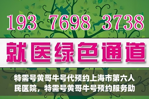 特需号黄哥牛号代预约上海市第六人民医院，特需号黄哥牛号预约服务助力上海市第六人民医院就医体验升级