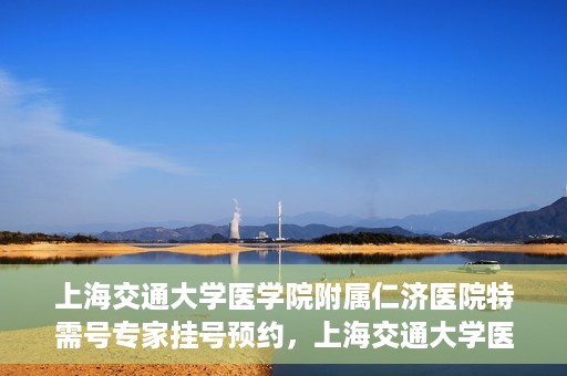 上海交通大学医学院附属仁济医院特需号专家挂号预约，上海交通大学医学院附属仁济医院特需专家挂号预约攻略