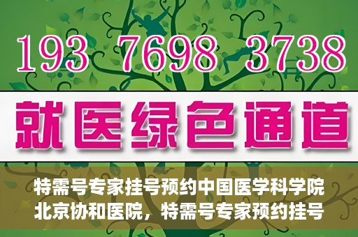 特需号专家挂号预约中国医学科学院北京协和医院，特需号专家预约挂号服务，中国医学科学院北京协和医院权威解读