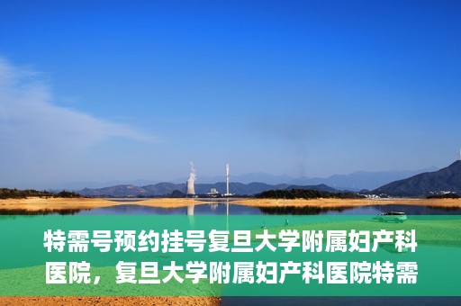 特需号预约挂号复旦大学附属妇产科医院，复旦大学附属妇产科医院特需号预约挂号服务解析