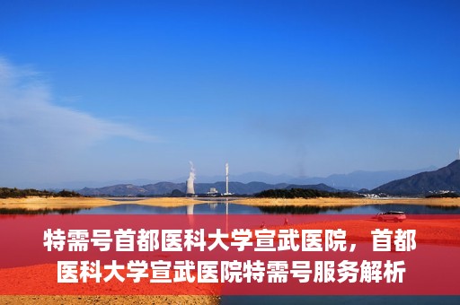 特需号首都医科大学宣武医院，首都医科大学宣武医院特需号服务解析