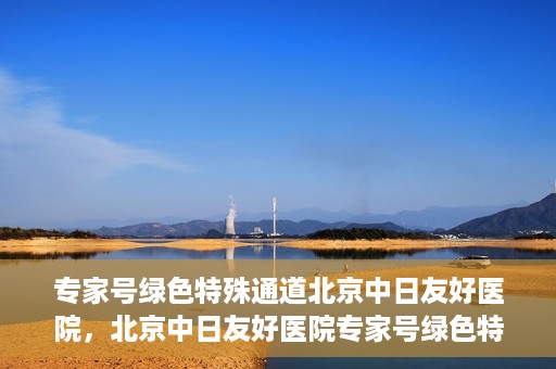专家号绿色特殊通道北京中日友好医院，北京中日友好医院专家号绿色特殊通道详解