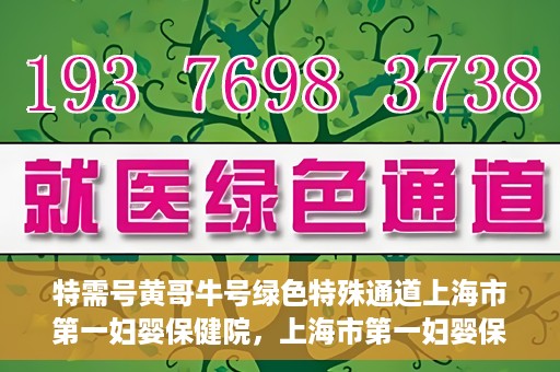 特需号黄哥牛号绿色特殊通道上海市第一妇婴保健院，上海市第一妇婴保健院特需绿色特殊通道——黄哥牛号专区