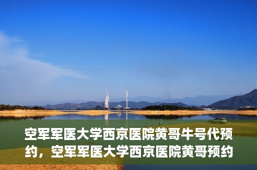 空军军医大学西京医院黄哥牛号代预约，空军军医大学西京医院黄哥预约挂号新通道开启