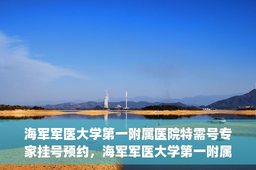 海军军医大学第一附属医院特需号专家挂号预约，海军军医大学第一附属医院特需专家挂号预约攻略
