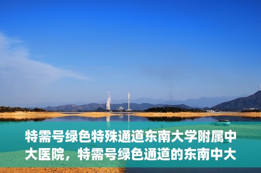 特需号绿色特殊通道东南大学附属中大医院，特需号绿色通道的东南中大医院特殊服务之路