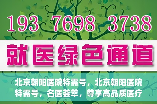 北京朝阳医院特需号，北京朝阳医院特需号，名医荟萃，尊享高品质医疗服务