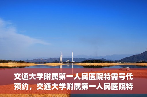 交通大学附属第一人民医院特需号代预约，交通大学附属第一人民医院特需号预约代办服务解析