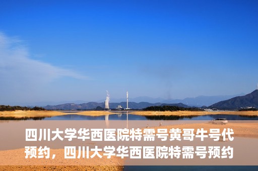 四川大学华西医院特需号黄哥牛号代预约，四川大学华西医院特需号预约专家黄哥牛号服务解析