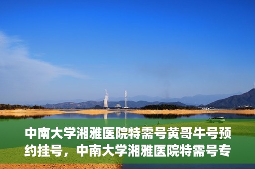 中南大学湘雅医院特需号黄哥牛号预约挂号，中南大学湘雅医院特需号专家黄哥牛号预约挂号攻略