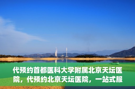 代预约首都医科大学附属北京天坛医院，代预约北京天坛医院，一站式服务体验天坛医疗风采