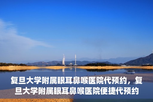 复旦大学附属眼耳鼻喉医院代预约，复旦大学附属眼耳鼻喉医院便捷代预约服务启动