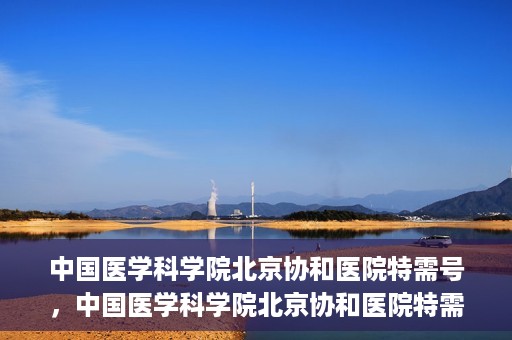 中国医学科学院北京协和医院特需号，中国医学科学院北京协和医院特需号，名医荟萃，专业守护健康之路