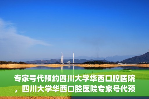 专家号代预约四川大学华西口腔医院，四川大学华西口腔医院专家号代预约服务详解
