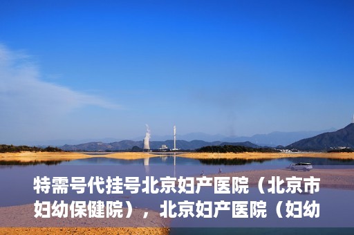 特需号代挂号北京妇产医院（北京市妇幼保健院），北京妇产医院（妇幼保健院）特需号代挂号服务解析