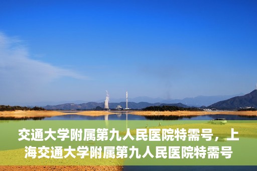 交通大学附属第九人民医院特需号，上海交通大学附属第九人民医院特需号服务解析