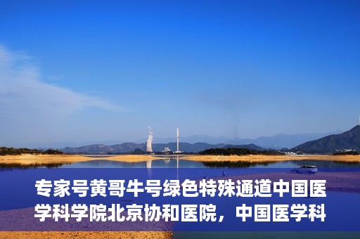 专家号黄哥牛号绿色特殊通道中国医学科学院北京协和医院，中国医学科学院北京协和医院专家号黄哥牛号开启绿色特殊通道