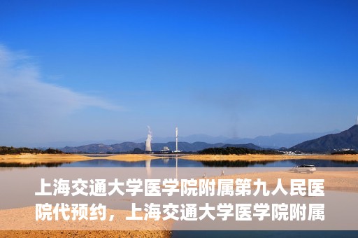 上海交通大学医学院附属第九人民医院代预约，上海交通大学医学院附属第九人民医院便捷代预约服务解析