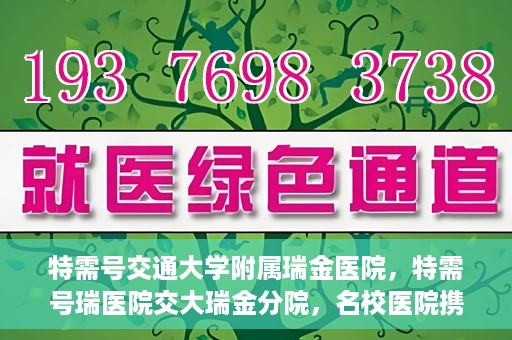 特需号交通大学附属瑞金医院，特需号瑞医院交大瑞金分院，名校医院携手共创健康未来