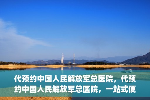 代预约中国人民解放军总医院，代预约中国人民解放军总医院，一站式便捷医疗预约服务新体验
