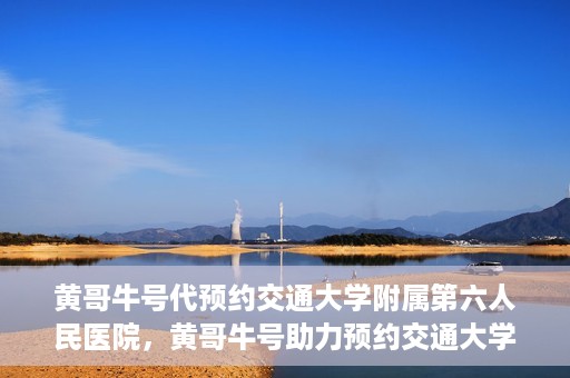 黄哥牛号代预约交通大学附属第六人民医院，黄哥牛号助力预约交通大学附属第六人民医院服务