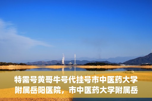 特需号黄哥牛号代挂号市中医药大学附属岳阳医院，市中医药大学附属岳阳医院特需号黄哥牛号代挂号服务解析