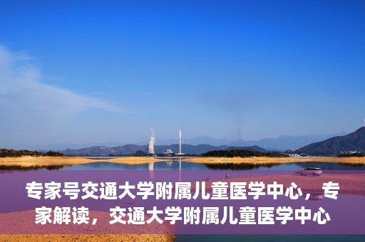 专家号交通大学附属儿童医学中心，专家解读，交通大学附属儿童医学中心深度剖析