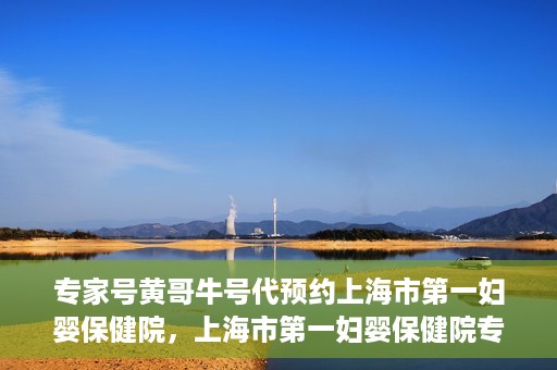 专家号黄哥牛号代预约上海市第一妇婴保健院，上海市第一妇婴保健院专家号黄哥牛号代预约服务解析
