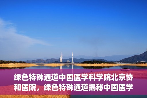 绿色特殊通道中国医学科学院北京协和医院，绿色特殊通道揭秘中国医学科学院北京协和医院内幕