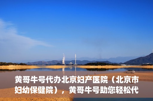 黄哥牛号代办北京妇产医院（北京市妇幼保健院），黄哥牛号助您轻松代办北京妇产医院（北京市妇幼保健院）业务
