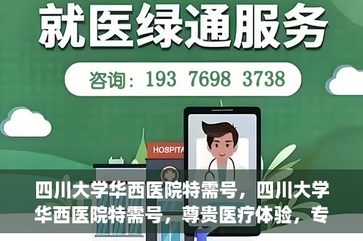 四川大学华西医院特需号，四川大学华西医院特需号，尊贵医疗体验，专业健康守护