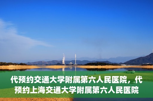 代预约交通大学附属第六人民医院，代预约上海交通大学附属第六人民医院就医服务攻略