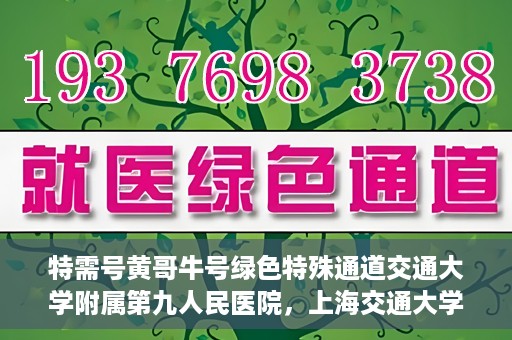 特需号黄哥牛号绿色特殊通道交通大学附属第九人民医院，上海交通大学附属第九人民医院特需号绿色特殊通道——黄哥牛号服务体验之旅