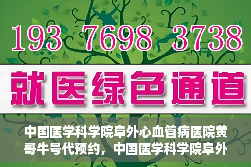 中国医学科学院阜外心血管病医院黄哥牛号代预约，中国医学科学院阜外心血管病医院黄哥牛号预约服务启动