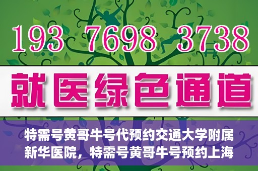 特需号黄哥牛号代预约交通大学附属新华医院，特需号黄哥牛号预约上海交通大学附属新华医院服务体验解析