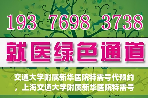 交通大学附属新华医院特需号代预约，上海交通大学附属新华医院特需号预约服务介绍及代预约指南
