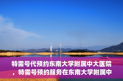 特需号代预约东南大学附属中大医院，特需号预约服务在东南大学附属中大医院的便捷通道